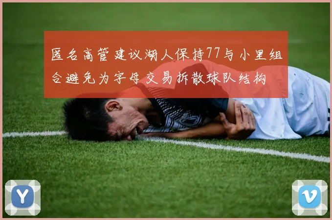 匿名高管建议湖人保持77与小里组合避免为字母交易拆散球队结构