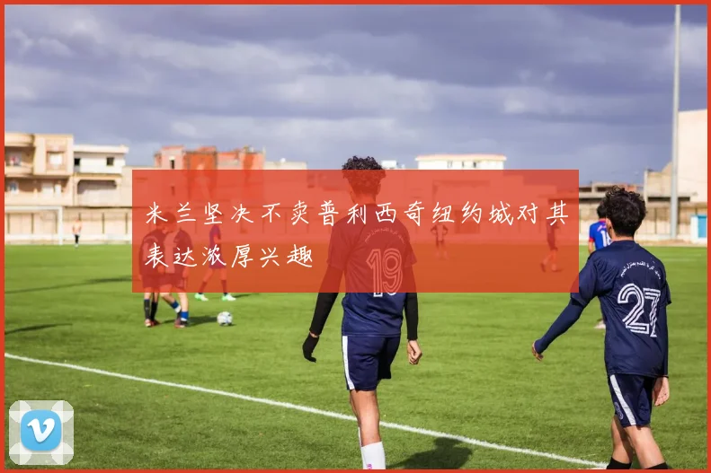 米兰坚决不卖普利西奇纽约城对其表达浓厚兴趣