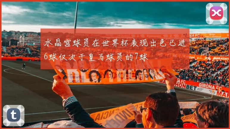 水晶宫球员在世界杯表现出色已进6球仅次于皇马球员的7球