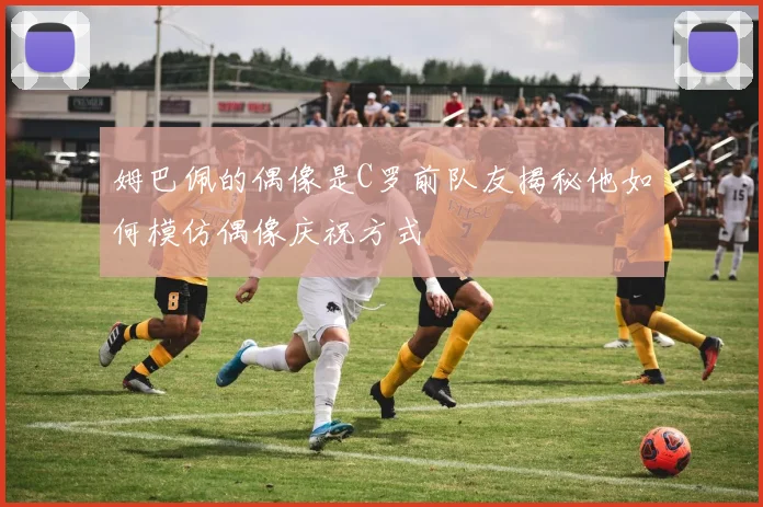 姆巴佩的偶像是C罗前队友揭秘他如何模仿偶像庆祝方式