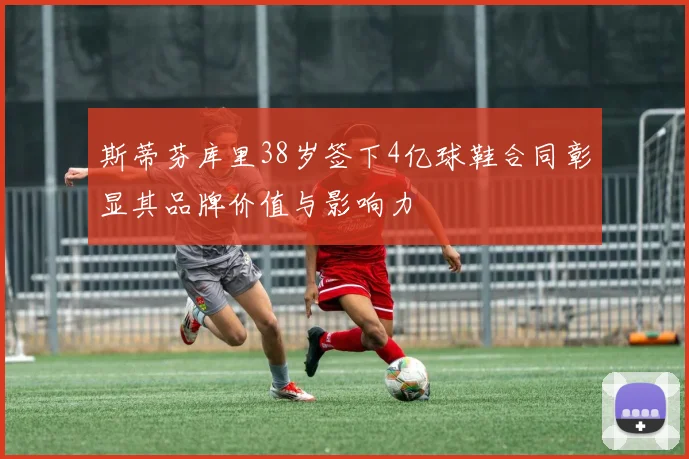 斯蒂芬库里38岁签下4亿球鞋合同彰显其品牌价值与影响力