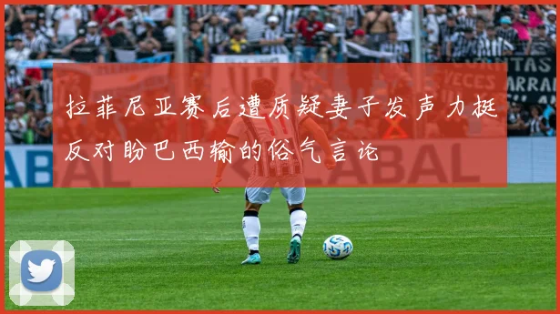 拉菲尼亚赛后遭质疑妻子发声力挺反对盼巴西输的俗气言论