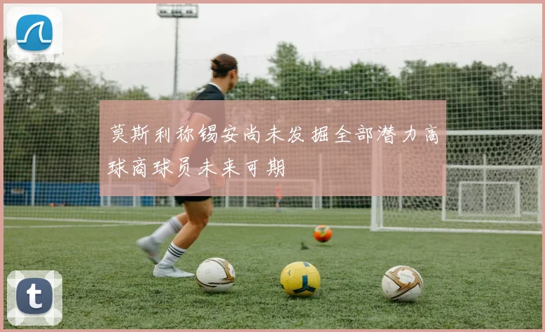 莫斯利称锡安尚未发掘全部潜力高球商球员未来可期