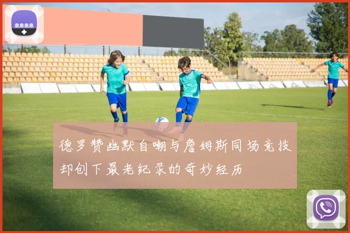 德罗赞幽默自嘲与詹姆斯同场竞技却创下最老纪录的奇妙经历