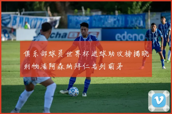 俱乐部球员世界杯进球助攻榜揭晓利物浦阿森纳拜仁名列前茅