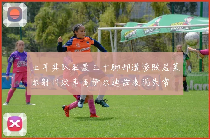 土耳其队狂轰三十脚却遭惨败居莱尔射门效率高伊尔迪兹表现失常