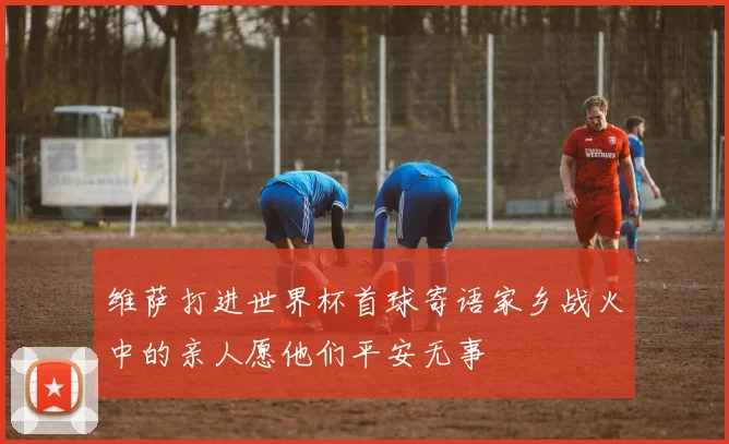 维萨打进世界杯首球寄语家乡战火中的亲人愿他们平安无事