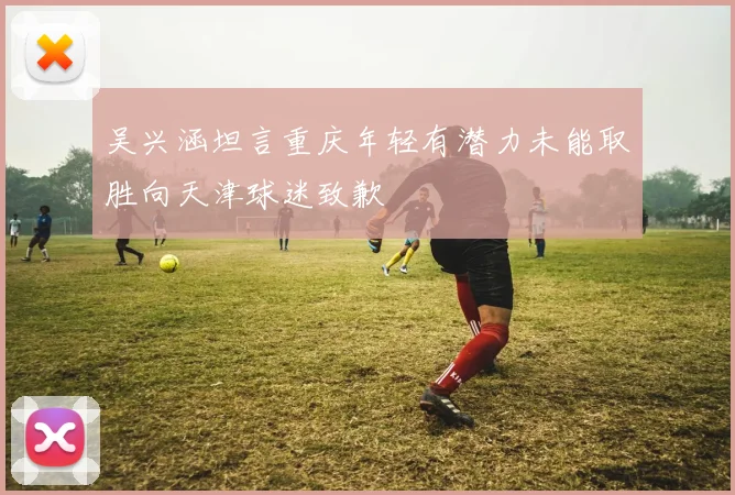 吴兴涵坦言重庆年轻有潜力未能取胜向天津球迷致歉
