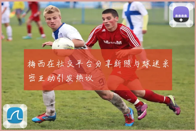 梅西在社交平台分享新照与球迷亲密互动引发热议