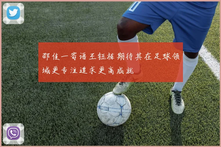 邵佳一寄语王钰栋期待其在足球领域更专注追求更高成就