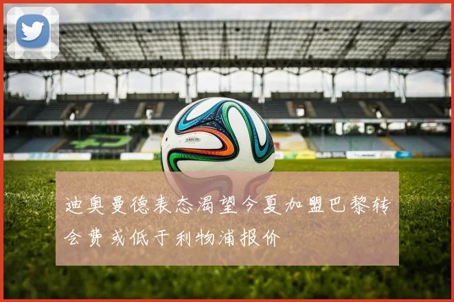 迪奥曼德表态渴望今夏加盟巴黎转会费或低于利物浦报价