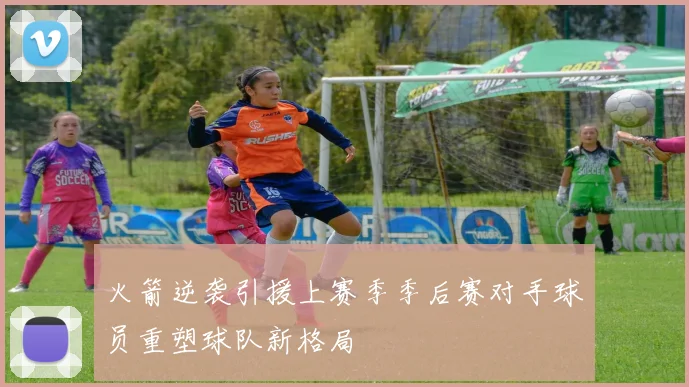 火箭逆袭引援上赛季季后赛对手球员重塑球队新格局
