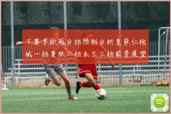 下赛季欧冠分档预测分析皇萨仁枪城一档曼联二档米兰三档前景展望