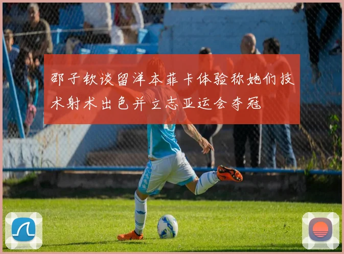 邵子钦谈留洋本菲卡体验称她们技术射术出色并立志亚运会夺冠