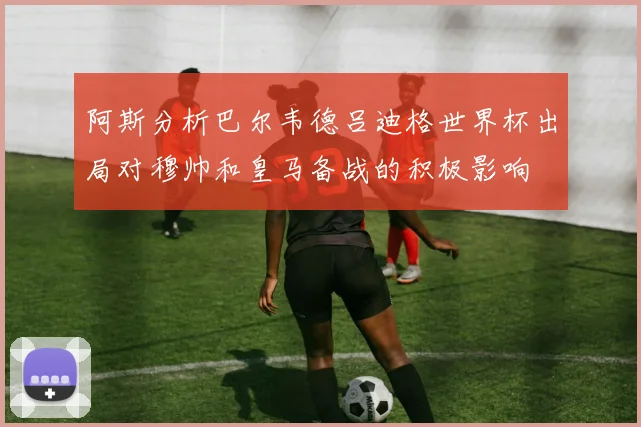 阿斯分析巴尔韦德吕迪格世界杯出局对穆帅和皇马备战的积极影响