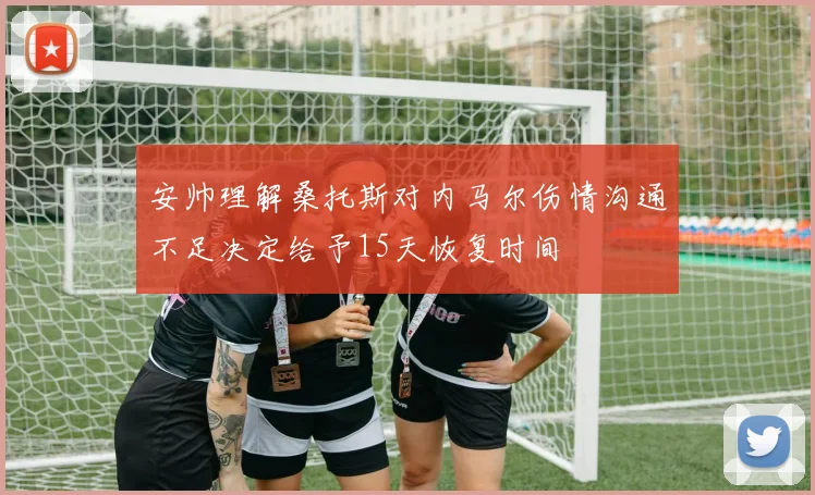安帅理解桑托斯对内马尔伤情沟通不足决定给予15天恢复时间