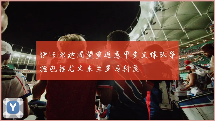 伊卡尔迪渴望重返意甲多支球队争抢包括尤文米兰罗马科莫