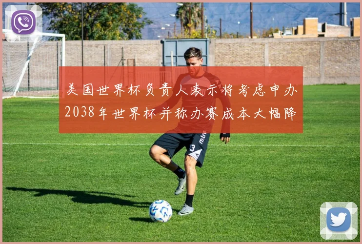 美国世界杯负责人表示将考虑申办2038年世界杯并称办赛成本大幅降低