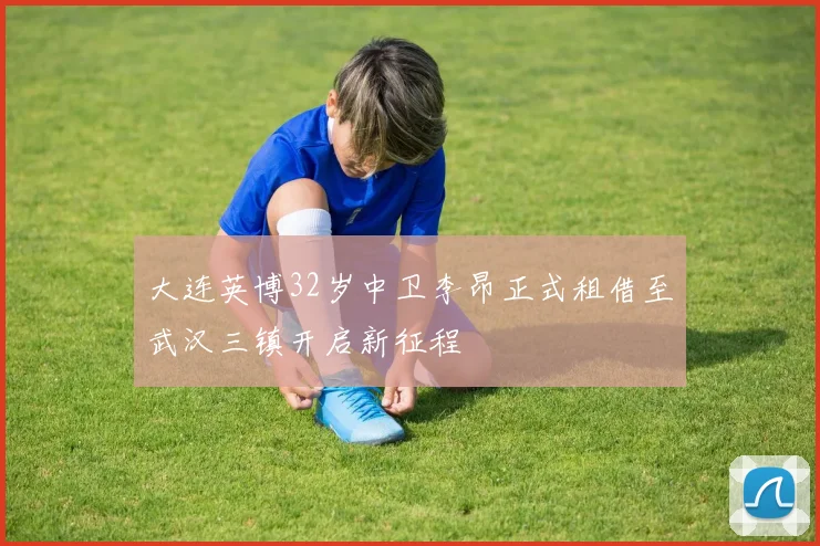 大连英博32岁中卫李昂正式租借至武汉三镇开启新征程