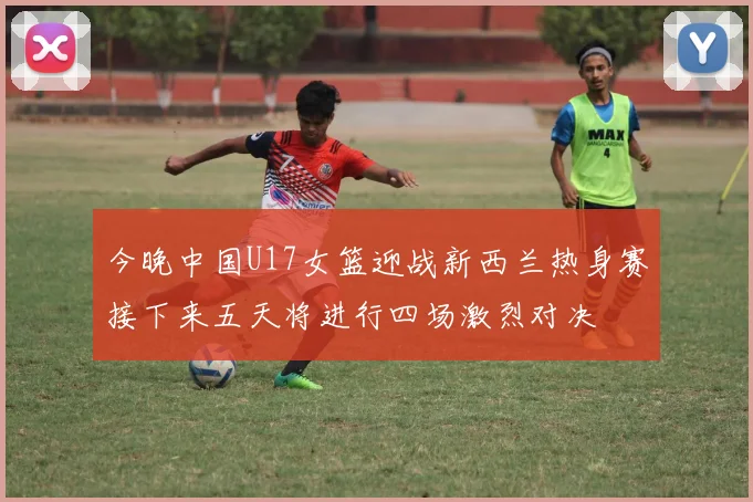 今晚中国U17女篮迎战新西兰热身赛接下来五天将进行四场激烈对决