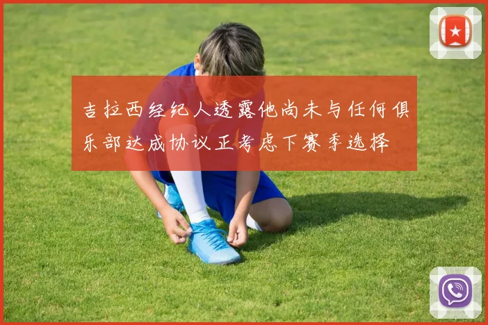 吉拉西经纪人透露他尚未与任何俱乐部达成协议正考虑下赛季选择