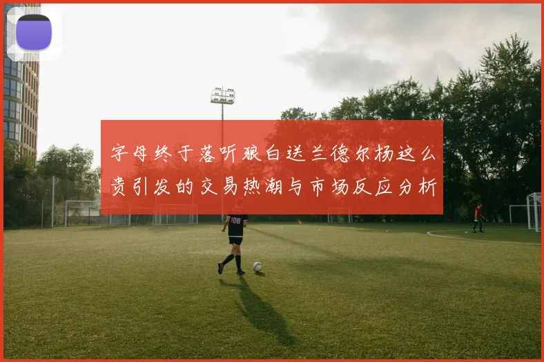 字母终于落听狼白送兰德尔杨这么贵引发的交易热潮与市场反应分析