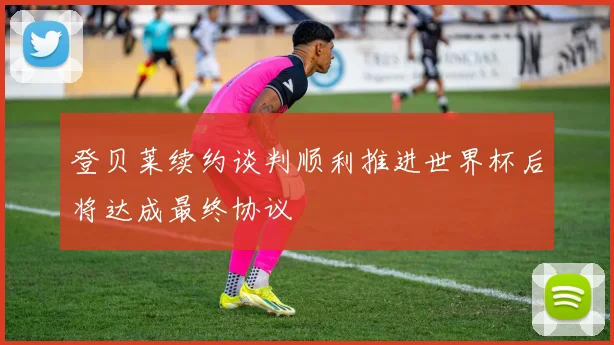登贝莱续约谈判顺利推进世界杯后将达成最终协议