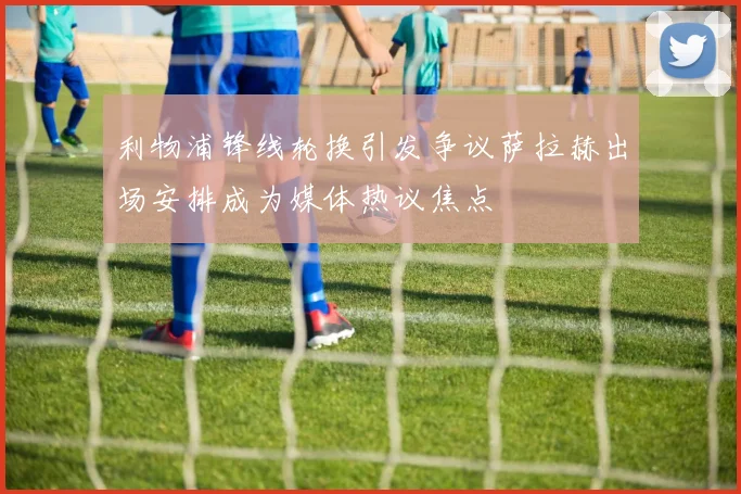 利物浦锋线轮换引发争议萨拉赫出场安排成为媒体热议焦点
