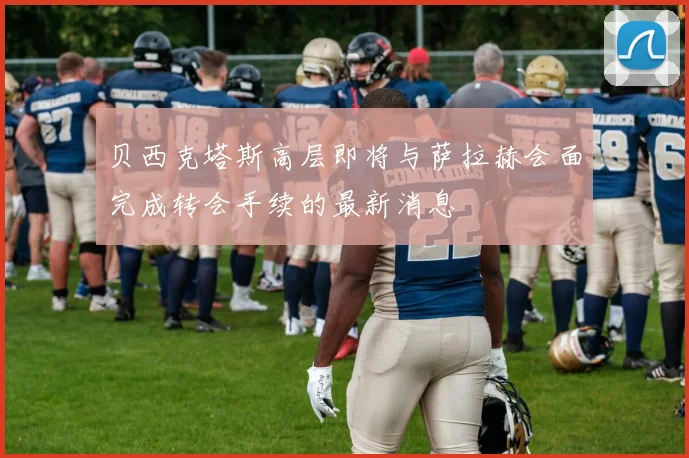 贝西克塔斯高层即将与萨拉赫会面完成转会手续的最新消息